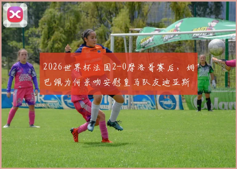 2026世界杯法国2-0摩洛哥赛后,姆巴佩为何亲吻安慰皇马队友迪亚斯?背后暖心原因深度解析