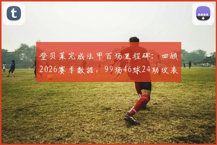 登贝莱完成法甲百场里程碑：回顾2026赛季数据，99场46球24助攻表现如何