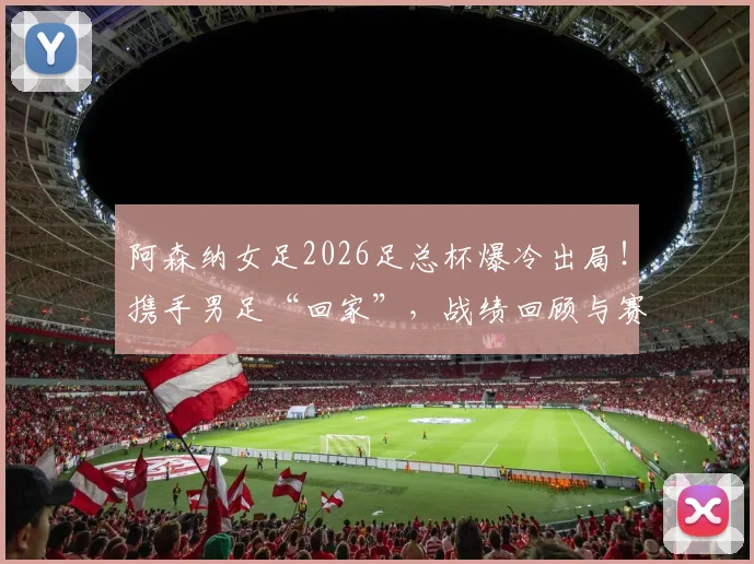 阿森纳女足2026足总杯爆冷出局！携手男足“回家”，战绩回顾与赛季影响深度解读
