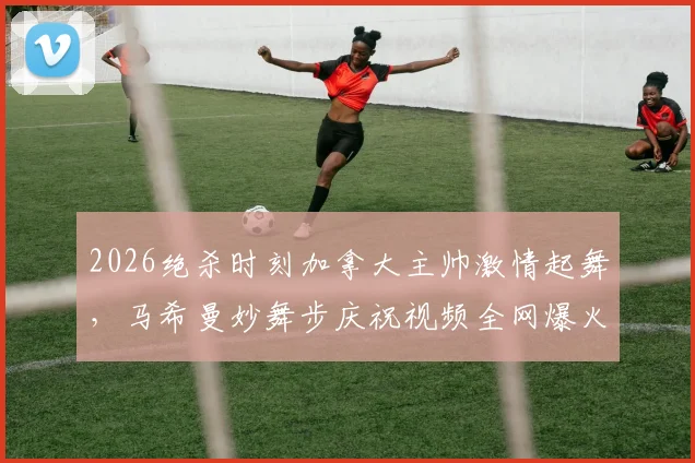 2026绝杀时刻加拿大主帅激情起舞,马希曼妙舞步庆祝视频全网爆火,足球教练经典庆祝动作解析