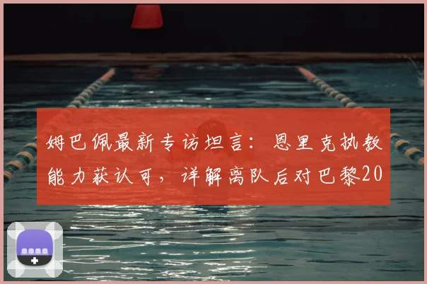 姆巴佩最新专访坦言：恩里克执教能力获认可，详解离队后对巴黎2026年欧冠前景的真实看法