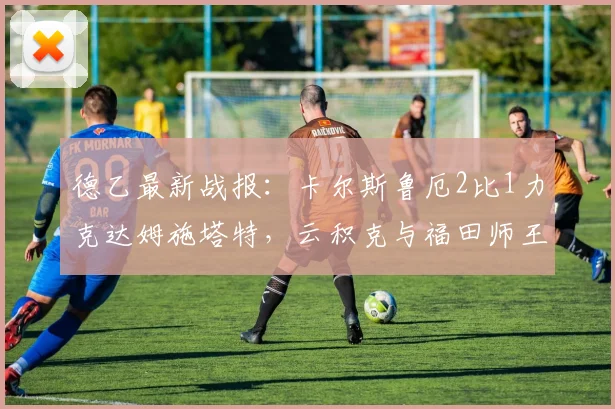 德乙最新战报：卡尔斯鲁厄2比1力克达姆施塔特，云积克与福田师王进球集锦回顾