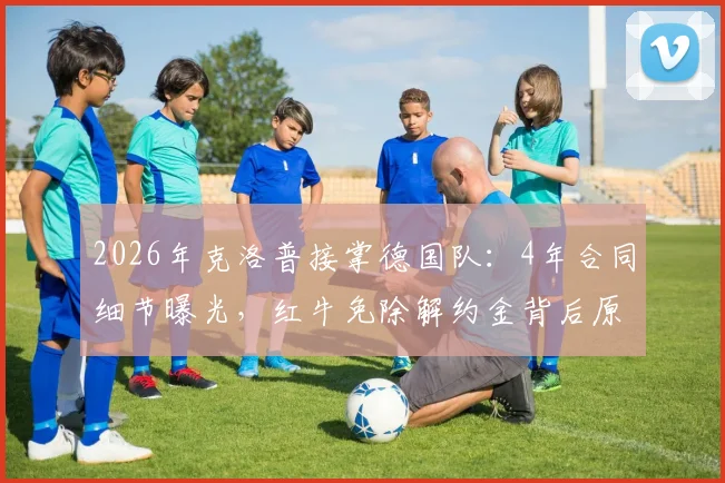 2026年克洛普接掌德国队：4年合同细节曝光，红牛免除解约金背后原因解析