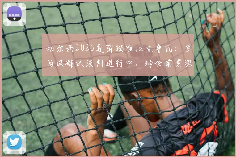 切尔西2026夏窗瞄准拉克鲁瓦:罗马诺确认谈判进行中,转会前景深度分析