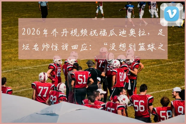 2026年乔丹视频祝福瓜迪奥拉，足坛名帅惊讶回应：“没想到篮球之神知道我”