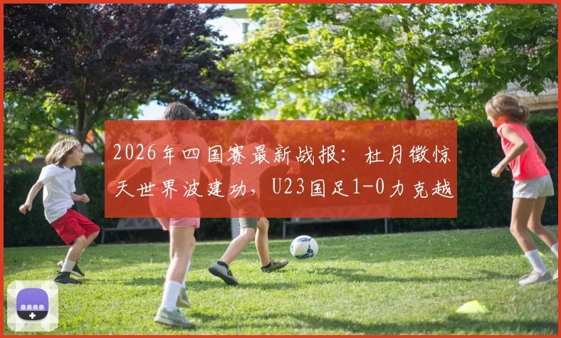 2026年四国赛最新战报：杜月徵惊天世界波建功，U23国足1-0力克越南队，最终收获赛事亚军