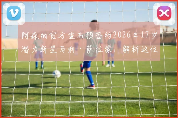阿森纳官方宣布预签约2026年17岁潜力新星马利·萨拉蒙，解析这位神秘小将的国籍、技术特点及未来前景