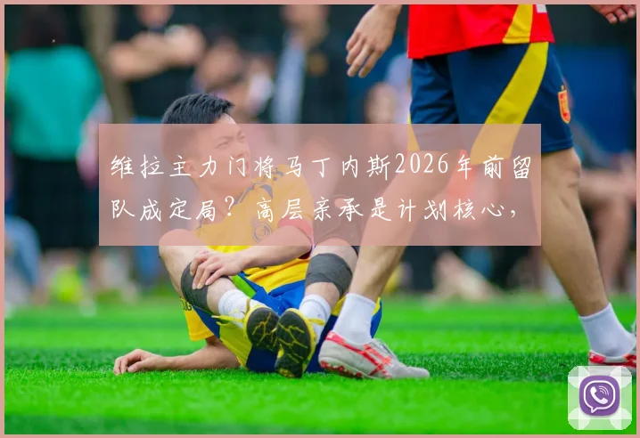 维拉主力门将马丁内斯2026年前留队成定局?高层亲承是计划核心,转会传闻就此终结