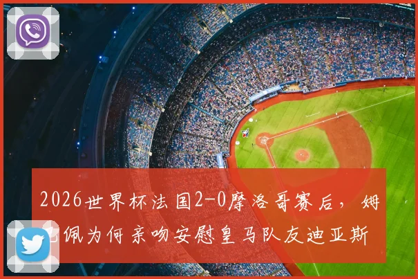 2026世界杯法国2-0摩洛哥赛后,姆巴佩为何亲吻安慰皇马队友迪亚斯?背后暖心原因深度解析