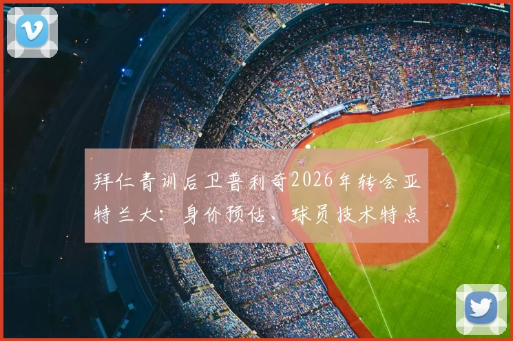 拜仁青训后卫普利奇2026年转会亚特兰大：身价预估、球员技术特点分析及未来前景解读