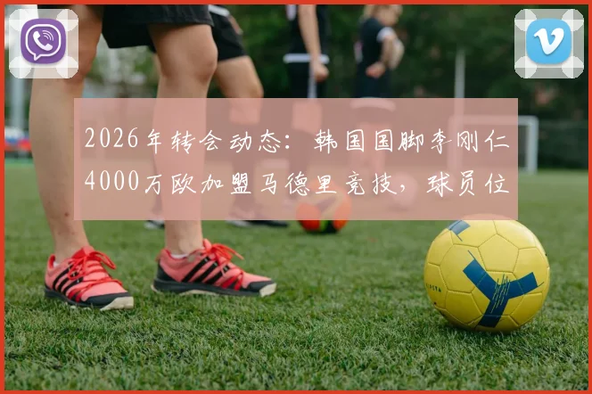 2026年转会动态:韩国国脚李刚仁4000万欧加盟马德里竞技,球员位置、技术特点及对球队阵容影响全解析