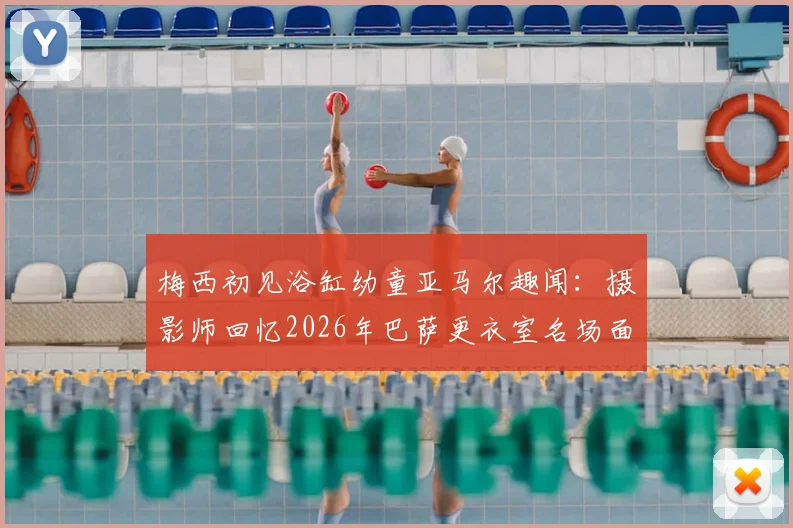 梅西初见浴缸幼童亚马尔趣闻:摄影师回忆2026年巴萨更衣室名场面,解密背后故事
