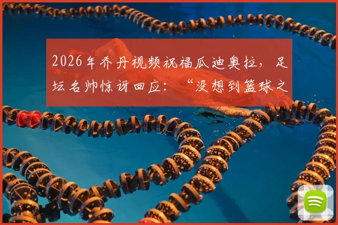 2026年乔丹视频祝福瓜迪奥拉,足坛名帅惊讶回应:“没想到篮球之神知道我”