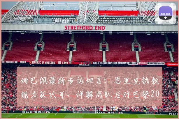 姆巴佩最新专访坦言:恩里克执教能力获认可,详解离队后对巴黎2026年欧冠前景的真实看法