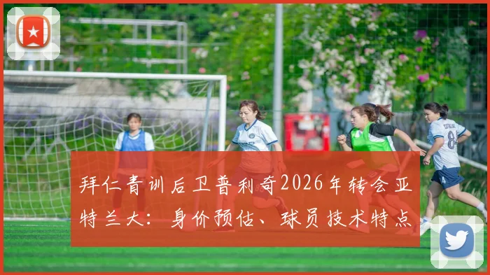 拜仁青训后卫普利奇2026年转会亚特兰大:身价预估、球员技术特点分析及未来前景解读