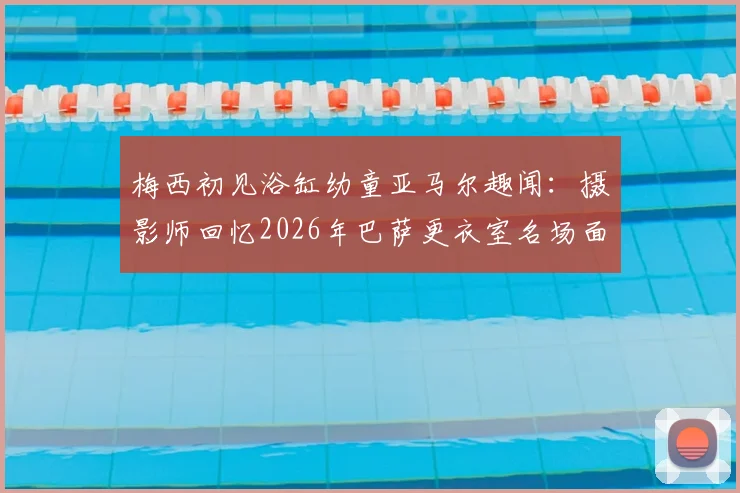 梅西初见浴缸幼童亚马尔趣闻：摄影师回忆2026年巴萨更衣室名场面，解密背后故事