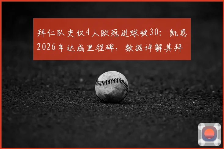 拜仁队史仅4人欧冠进球破30:凯恩2026年达成里程碑,数据详解其拜仁欧冠生涯