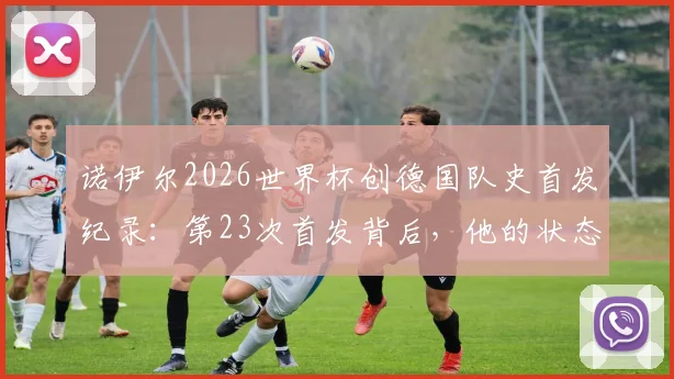 诺伊尔2026世界杯创德国队史首发纪录:第23次首发背后,他的状态与传奇如何延续?