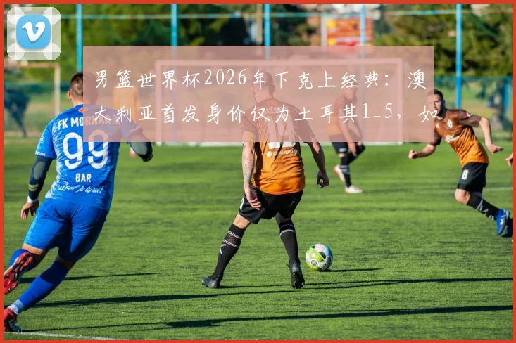 男篮世界杯2026年下克上经典:澳大利亚首发身价仅为土耳其1_5,如何“暴打”强敌?战术与团队解析