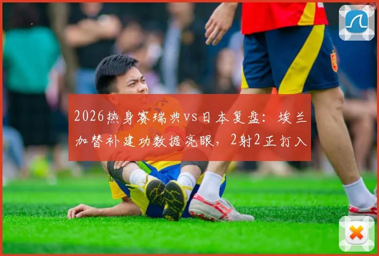 2026热身赛瑞典vs日本复盘:埃兰加替补建功数据亮眼,2射2正打入关键扳平球