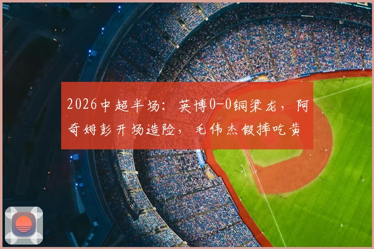 2026中超半场:英博0-0铜梁龙,阿奇姆彭开场造险,毛伟杰假摔吃黄牌引争议