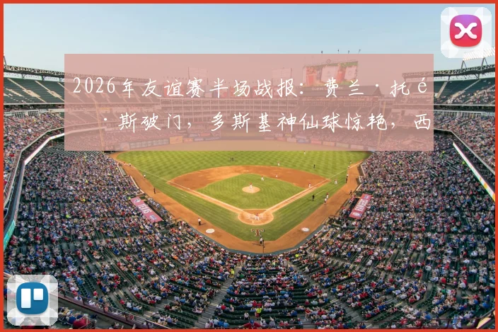 2026年友谊赛半场战报：费兰·托雷斯破门，多斯基神仙球惊艳，西班牙1-1暂平伊拉克