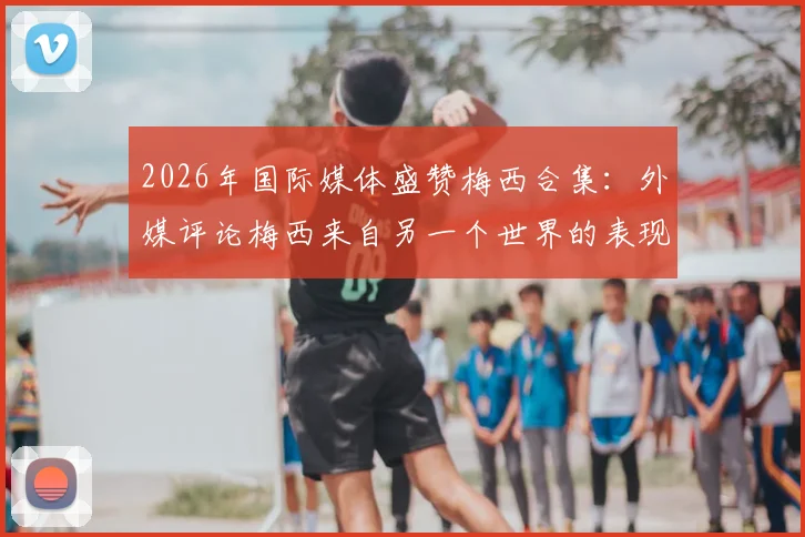 2026年国际媒体盛赞梅西合集：外媒评论梅西来自另一个世界的表现，这天独属他