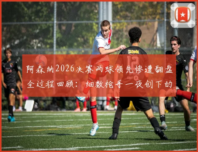 阿森纳2026决赛两球领先惨遭翻盘全过程回顾:细数枪手一夜创下的多项尴尬队史纪录,谁该为崩盘负责?