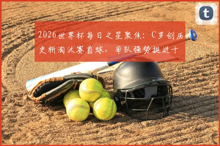 2026世界杯每日之星聚焦：C罗创历史斩淘汰赛首球，率队强势挺进十六强高光时刻解析