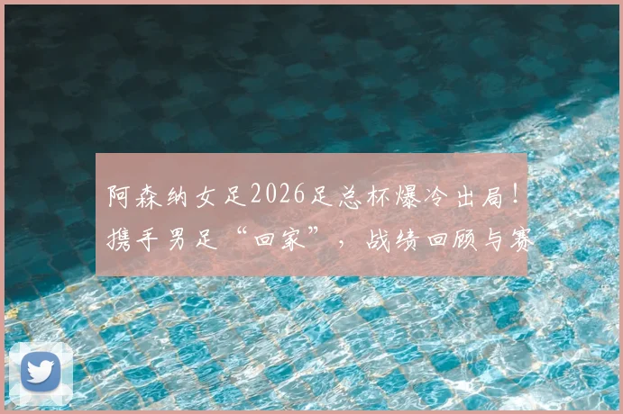 阿森纳女足2026足总杯爆冷出局!携手男足“回家”,战绩回顾与赛季影响深度解读