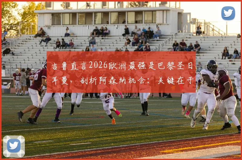 吉鲁直言2026欧洲最强是巴黎圣日耳曼，剖析阿森纳机会：关键在于场面是否开放