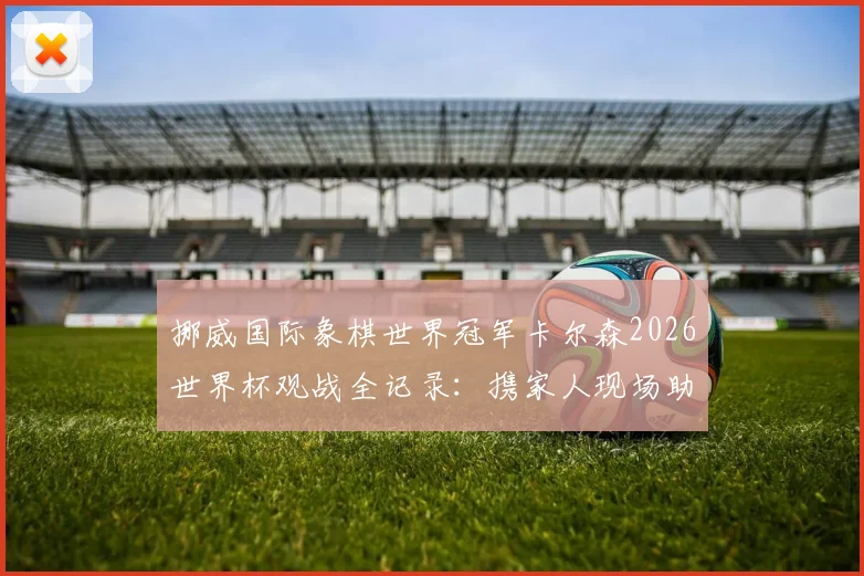挪威国际象棋世界冠军卡尔森2026世界杯观战全记录：携家人现场助威，激情庆祝祖国挪威队晋级时刻