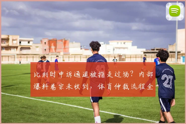 比利时申诉通道被指走过场?内部爆料卷宗未收到,体育仲裁流程全解析与球队权益探讨