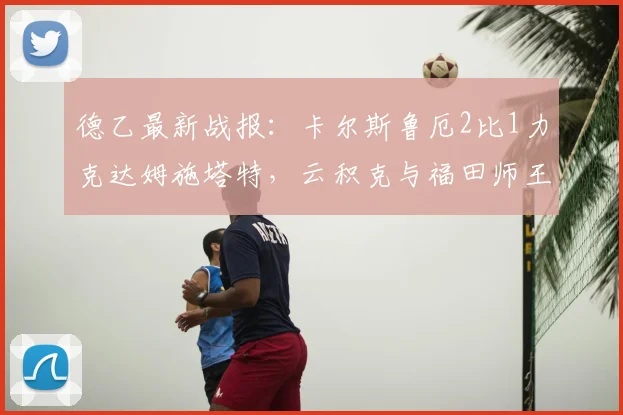 德乙最新战报:卡尔斯鲁厄2比1力克达姆施塔特,云积克与福田师王进球集锦回顾