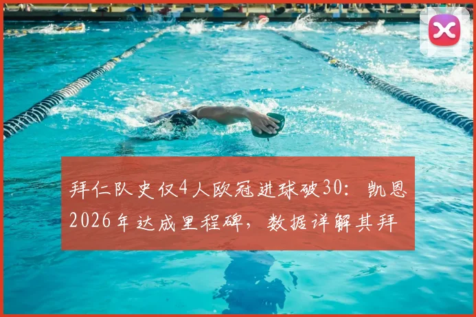 拜仁队史仅4人欧冠进球破30：凯恩2026年达成里程碑，数据详解其拜仁欧冠生涯