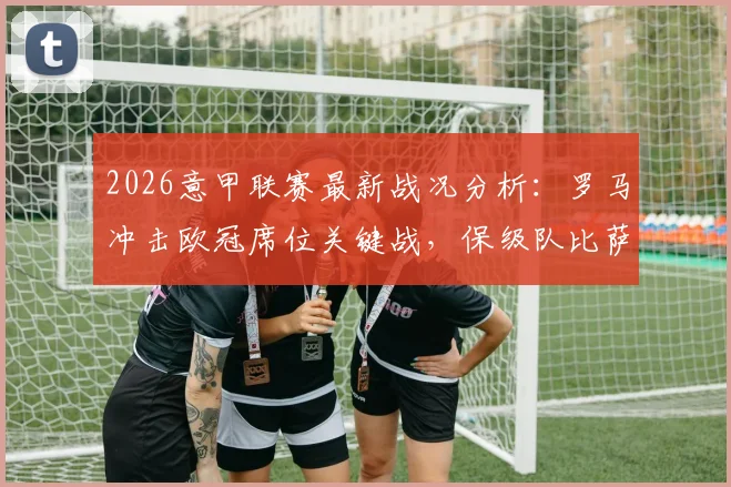 2026意甲联赛最新战况分析：罗马冲击欧冠席位关键战，保级队比萨命运几何？附积分榜解读