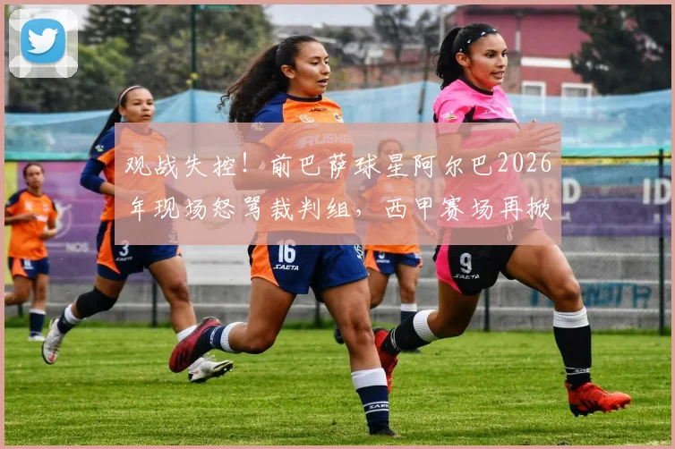 观战失控!前巴萨球星阿尔巴2026年现场怒骂裁判组,西甲赛场再掀争议风波
