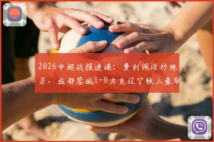 2026中超战报速递：费利佩读秒绝杀，成都蓉城1-0力克辽宁铁人豪取7连胜