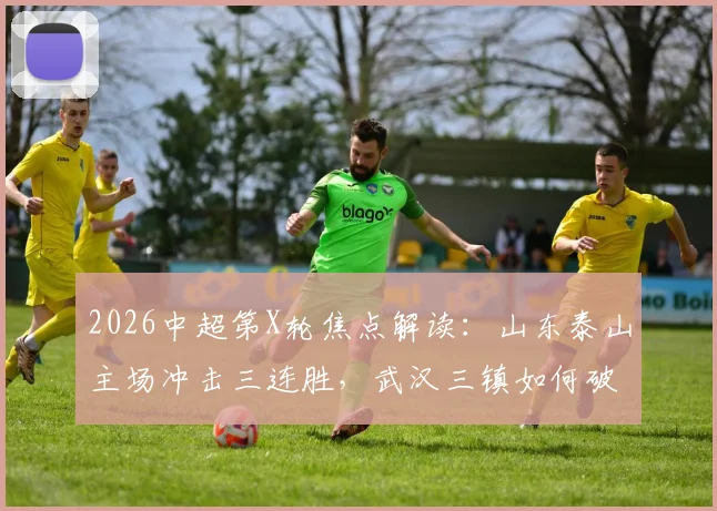 2026中超第X轮焦点解读:山东泰山主场冲击三连胜,武汉三镇如何破解客场魔咒抢分?