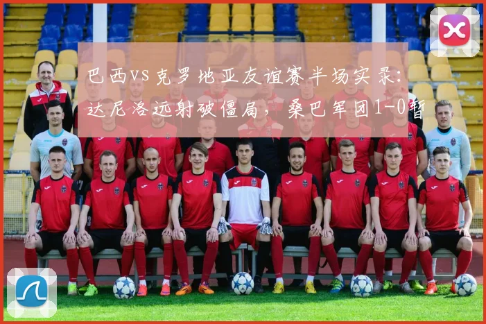 巴西vs克罗地亚友谊赛半场实录:达尼洛远射破僵局,桑巴军团1-0暂时领先