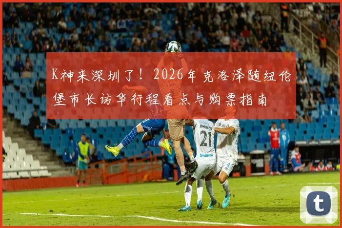 K神来深圳了！2026年克洛泽随纽伦堡市长访华行程看点与购票指南