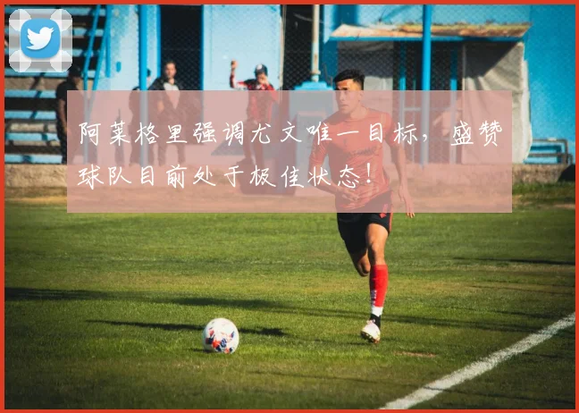 阿莱格里强调尤文唯一目标，盛赞球队目前处于极佳状态！