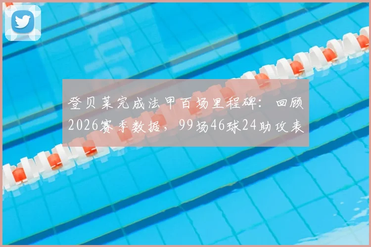 登贝莱完成法甲百场里程碑：回顾2026赛季数据，99场46球24助攻表现如何