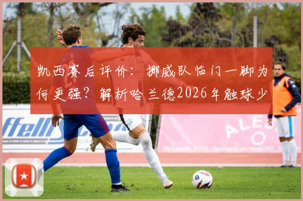 凯西赛后评价:挪威队临门一脚为何更强?解析哈兰德2026年触球少却一锤定音的秘诀