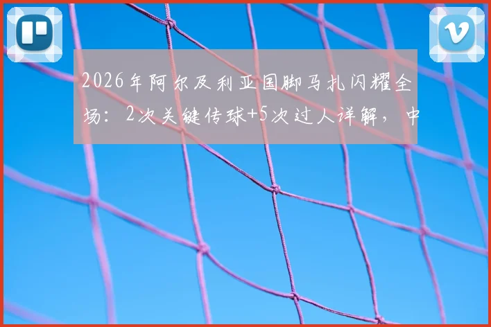 2026年阿尔及利亚国脚马扎闪耀全场：2次关键传球+5次过人详解，中场核心技术特点与比赛录像观看指南