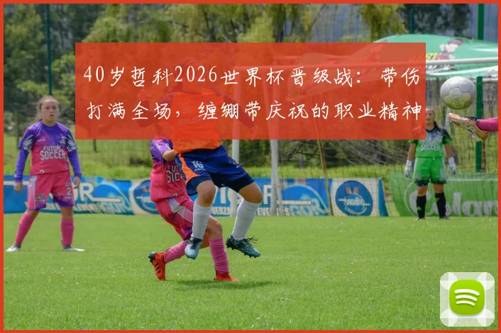 40岁哲科2026世界杯晋级战：带伤打满全场，缠绷带庆祝的职业精神图鉴与老将启示