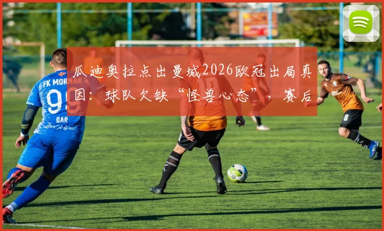 瓜迪奥拉点出曼城2026欧冠出局真因：球队欠缺“怪兽心态”，赛后深度访谈揭示心理短板