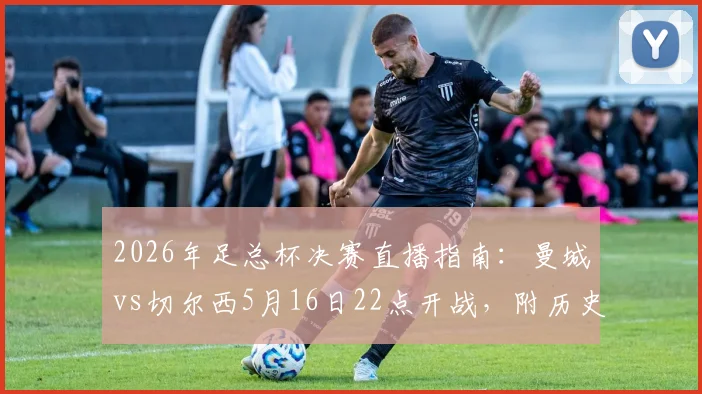 2026年足总杯决赛直播指南：曼城vs切尔西5月16日22点开战，附历史战绩与比分预测