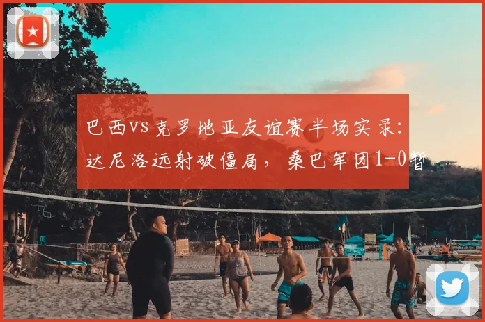 巴西vs克罗地亚友谊赛半场实录：达尼洛远射破僵局，桑巴军团1-0暂时领先