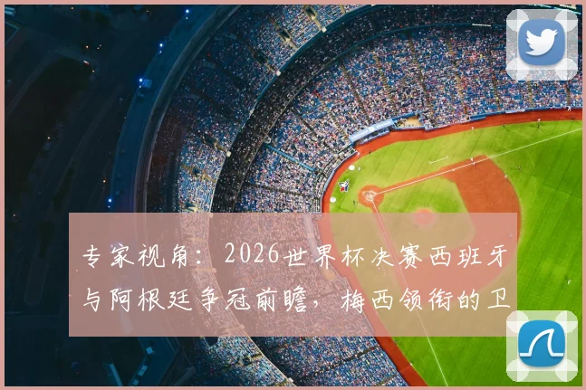 专家视角:2026世界杯决赛西班牙与阿根廷争冠前瞻,梅西领衔的卫冕冠军面临严峻挑战
